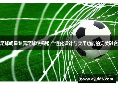 足球明星专属足球包揭秘 个性化设计与实用功能的完美融合