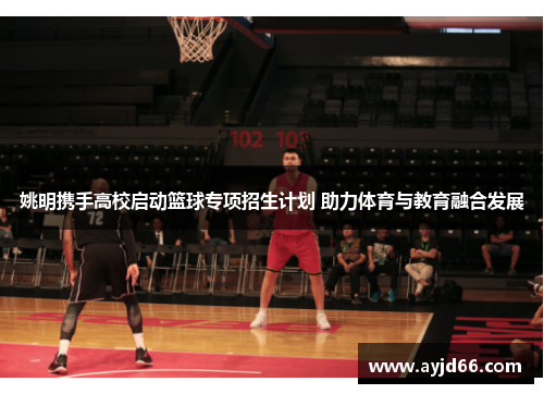 姚明携手高校启动篮球专项招生计划 助力体育与教育融合发展