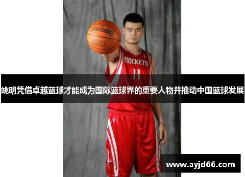 姚明凭借卓越篮球才能成为国际篮球界的重要人物并推动中国篮球发展
