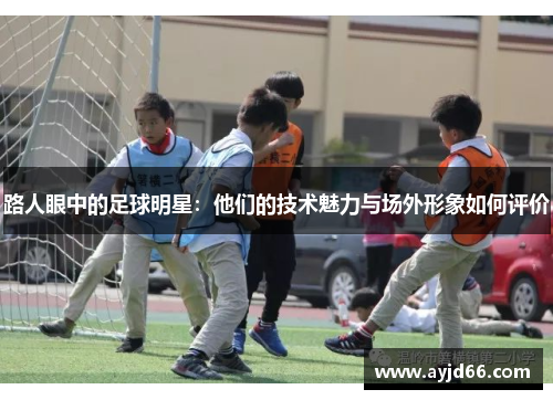 路人眼中的足球明星：他们的技术魅力与场外形象如何评价