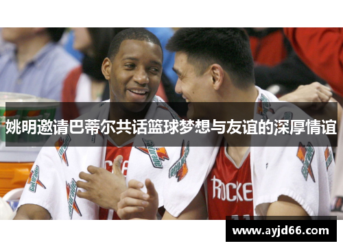 姚明邀请巴蒂尔共话篮球梦想与友谊的深厚情谊