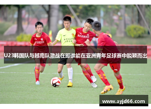 U23韩国队与越南队激战在即谁能在亚洲青年足球赛中脱颖而出