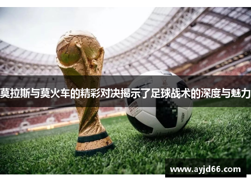 莫拉斯与莫火车的精彩对决揭示了足球战术的深度与魅力
